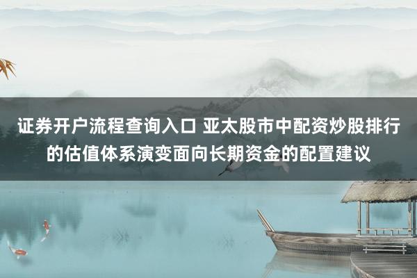 证券开户流程查询入口 亚太股市中配资炒股排行的估值体系演变面向长期资金的配置建议