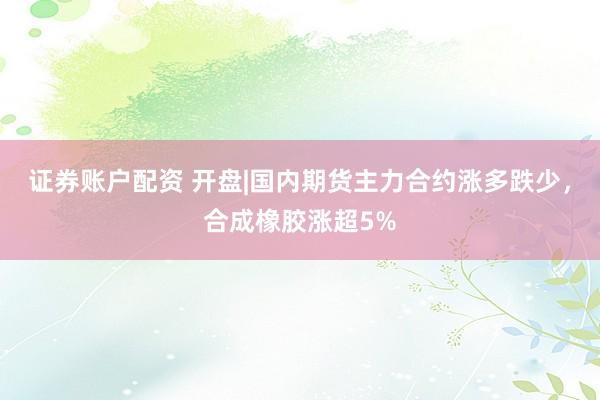 证券账户配资 开盘|国内期货主力合约涨多跌少，合成橡胶涨超5%
