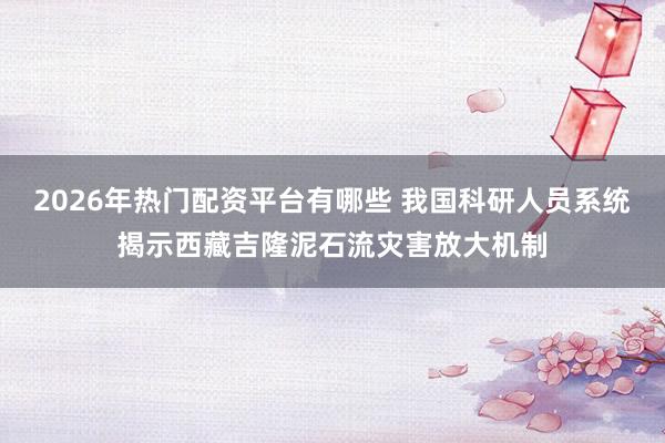 2026年热门配资平台有哪些 我国科研人员系统揭示西藏吉隆泥石流灾害放大机制