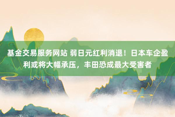 基金交易服务网站 弱日元红利消退！日本车企盈利或将大幅承压，丰田恐成最大受害者