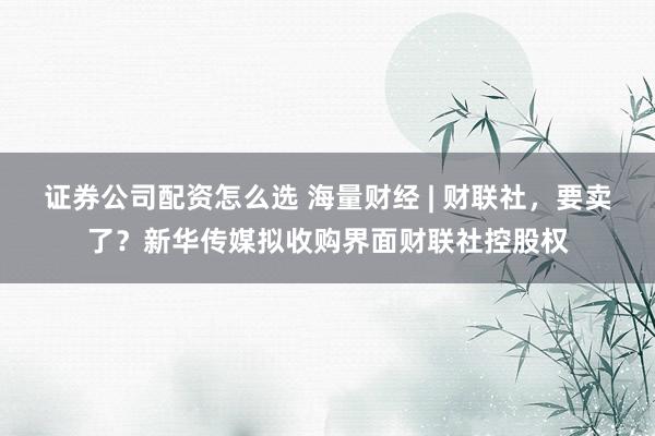 证券公司配资怎么选 海量财经 | 财联社，要卖了？新华传媒拟收购界面财联社控股权