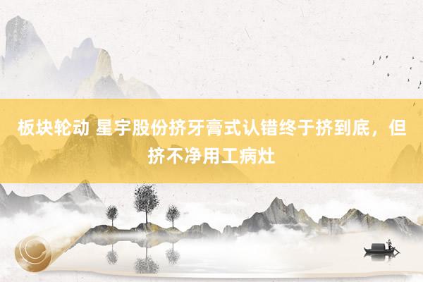 板块轮动 星宇股份挤牙膏式认错终于挤到底，但挤不净用工病灶
