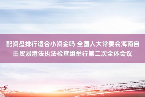 配资盘排行适合小资金吗 全国人大常委会海南自由贸易港法执法检查组举行第二次全体会议