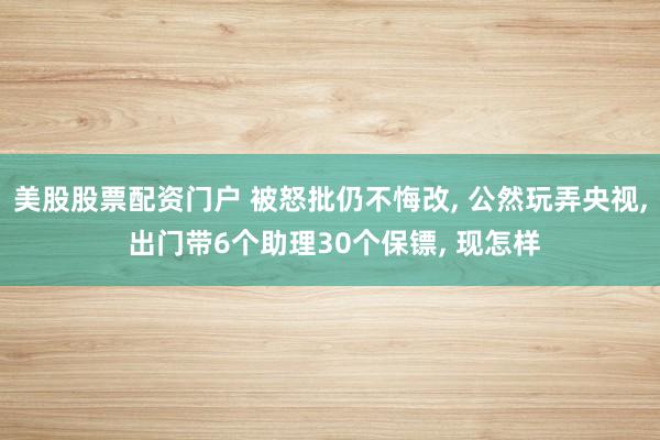 美股股票配资门户 被怒批仍不悔改, 公然玩弄央视, 出门带6个助理30个保镖, 现怎样
