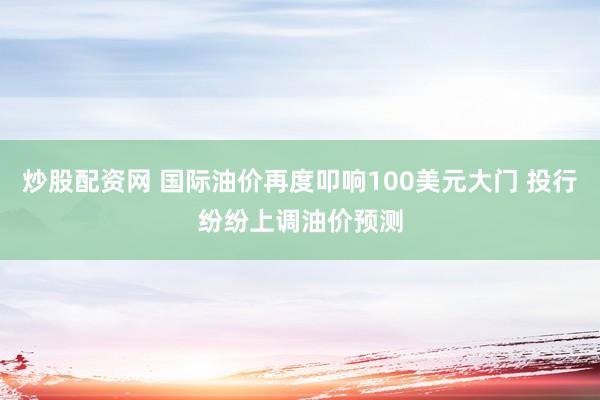 炒股配资网 国际油价再度叩响100美元大门 投行纷纷上调油价预测