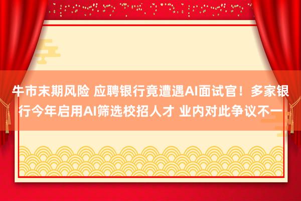 牛市末期风险 应聘银行竟遭遇AI面试官！多家银行今年启用AI筛选校招人才 业内对此争议不一