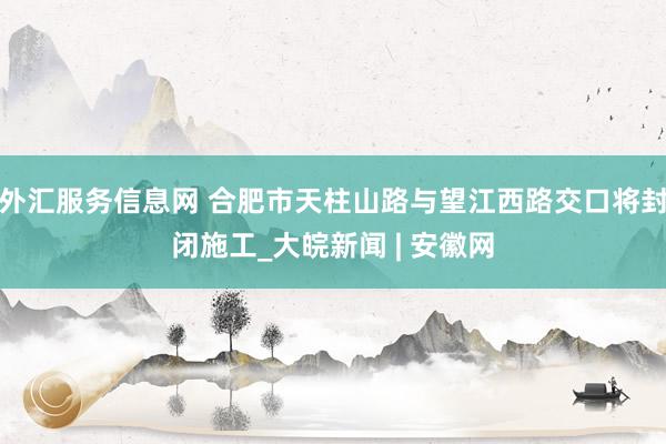 外汇服务信息网 合肥市天柱山路与望江西路交口将封闭施工_大皖新闻 | 安徽网