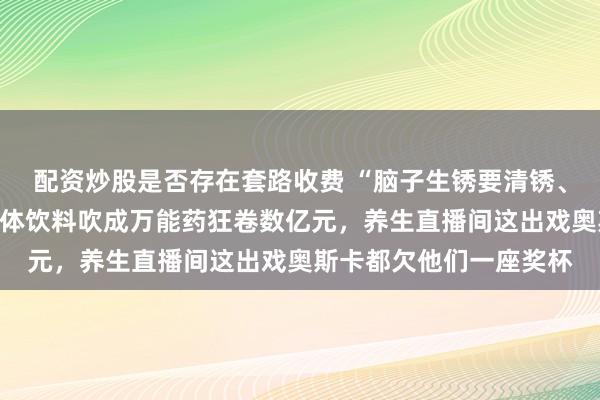 配资炒股是否存在套路收费 “脑子生锈要清锈、白色血液要补髓”？固体饮料吹成万能药狂卷数亿元，养生直播间这出戏奥斯卡都欠他们一座奖杯