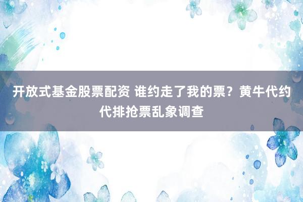 开放式基金股票配资 谁约走了我的票？黄牛代约代排抢票乱象调查
