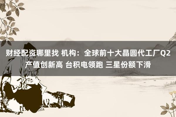 财经配资哪里找 机构：全球前十大晶圆代工厂Q2产值创新高 台积电领跑 三星份额下滑