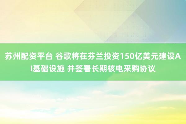 苏州配资平台 谷歌将在芬兰投资150亿美元建设AI基础设施 并签署长期核电采购协议