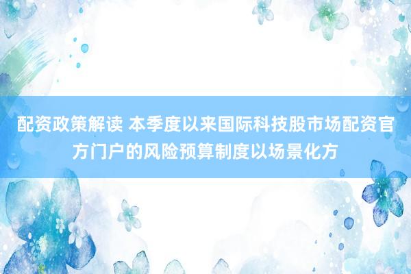 配资政策解读 本季度以来国际科技股市场配资官方门户的风险预算制度以场景化方