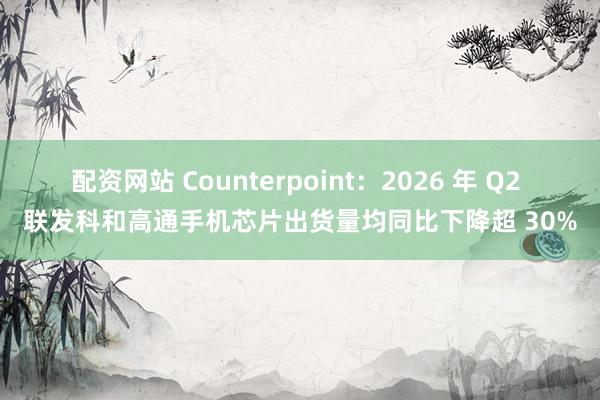 配资网站 Counterpoint：2026 年 Q2 联发科和高通手机芯片出货量均同比下降超 30%