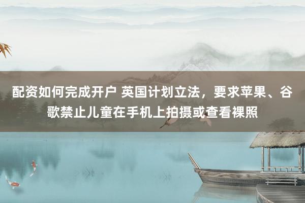 配资如何完成开户 英国计划立法，要求苹果、谷歌禁止儿童在手机上拍摄或查看裸照