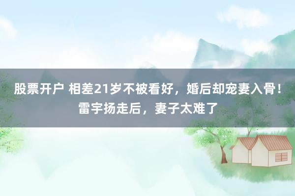 股票开户 相差21岁不被看好，婚后却宠妻入骨！雷宇扬走后，妻子太难了