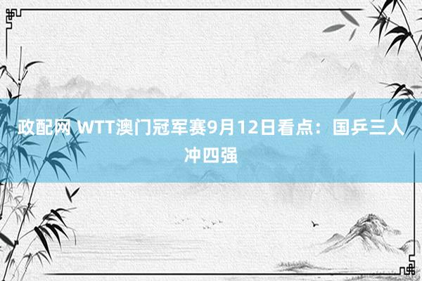 政配网 WTT澳门冠军赛9月12日看点：国乒三人冲四强