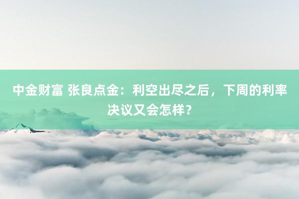 中金财富 张良点金：利空出尽之后，下周的利率决议又会怎样？