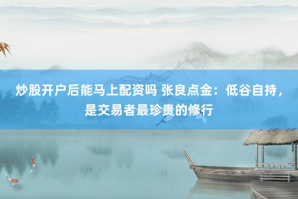 炒股开户后能马上配资吗 张良点金：低谷自持，是交易者最珍贵的修行