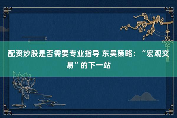配资炒股是否需要专业指导 东吴策略：“宏观交易”的下一站