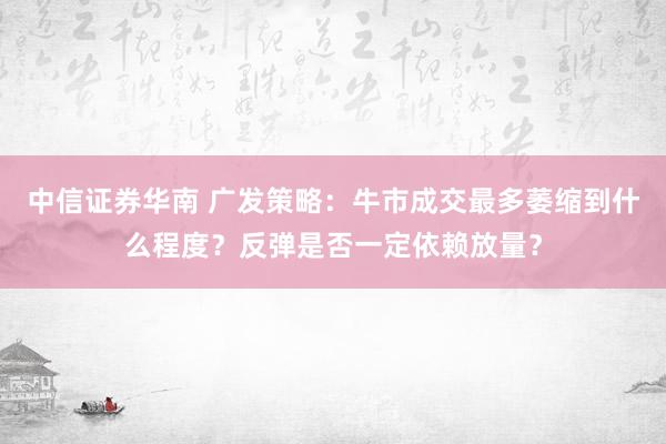 中信证券华南 广发策略：牛市成交最多萎缩到什么程度？反弹是否一定依赖放量？