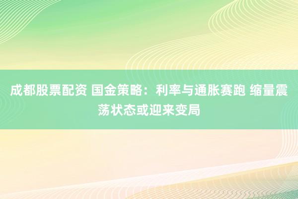 成都股票配资 国金策略：利率与通胀赛跑 缩量震荡状态或迎来变局
