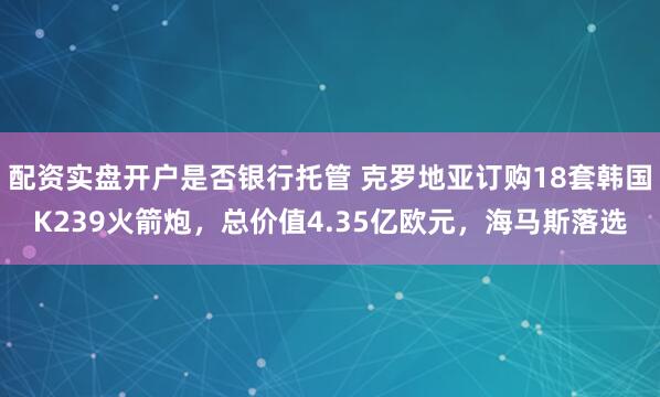 配资实盘开户是否银行托管 克罗地亚订购18套韩国K239火箭炮，总价值4.35亿欧元，海马斯落选