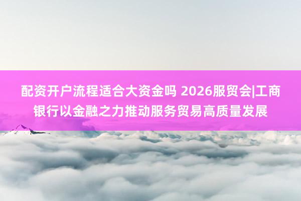 配资开户流程适合大资金吗 2026服贸会|工商银行以金融之力推动服务贸易高质量发展
