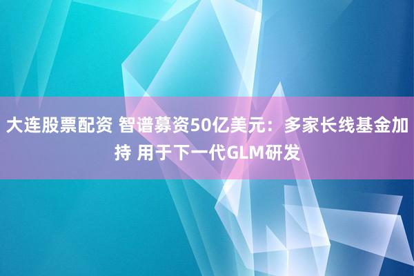 大连股票配资 智谱募资50亿美元：多家长线基金加持 用于下一代GLM研发