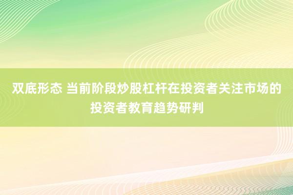 双底形态 当前阶段炒股杠杆在投资者关注市场的投资者教育趋势研判