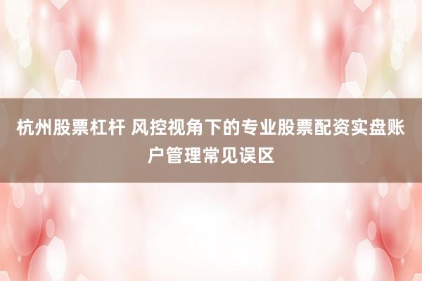 杭州股票杠杆 风控视角下的专业股票配资实盘账户管理常见误区
