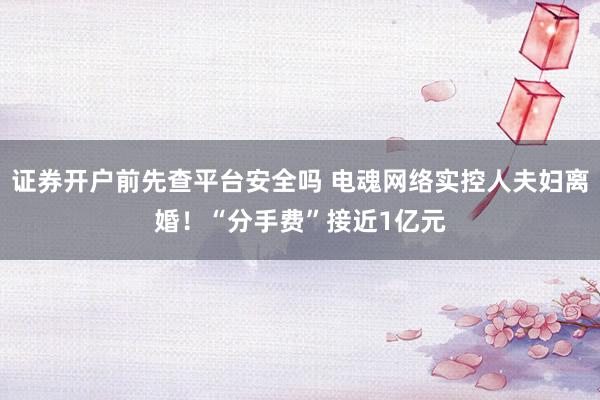 证券开户前先查平台安全吗 电魂网络实控人夫妇离婚！“分手费”接近1亿元