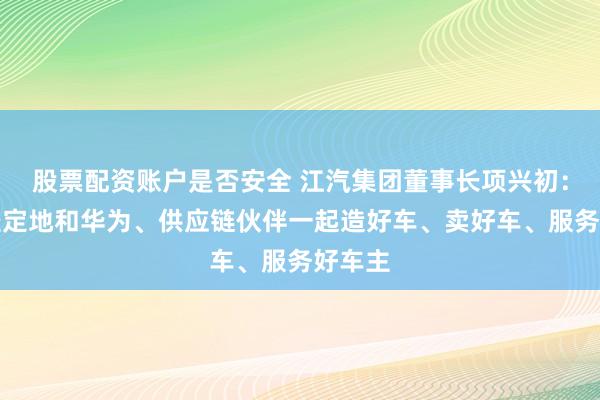 股票配资账户是否安全 江汽集团董事长项兴初：继续坚定地和华为、供应链伙伴一起造好车、卖好车、服务好车主