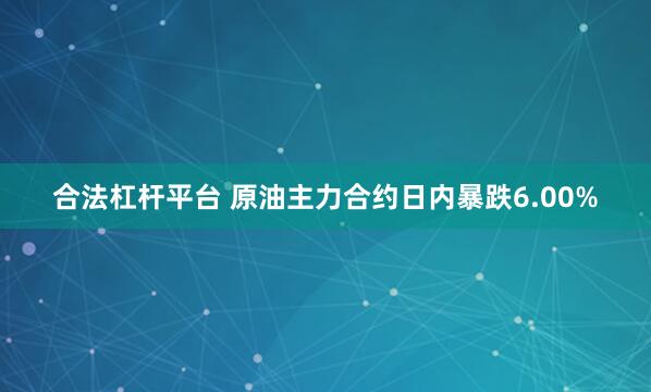 合法杠杆平台 原油主力合约日内暴跌6.00%