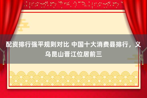 配资排行强平规则对比 中国十大消费县排行，义乌昆山晋江位居前三