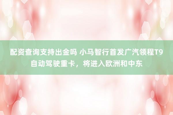 配资查询支持出金吗 小马智行首发广汽领程T9自动驾驶重卡，将进入欧洲和中东
