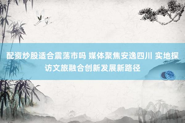配资炒股适合震荡市吗 媒体聚焦安逸四川 实地探访文旅融合创新发展新路径