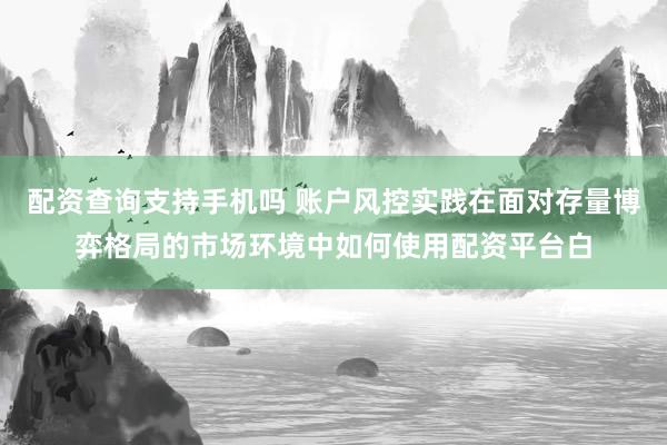 配资查询支持手机吗 账户风控实践在面对存量博弈格局的市场环境中如何使用配资平台白