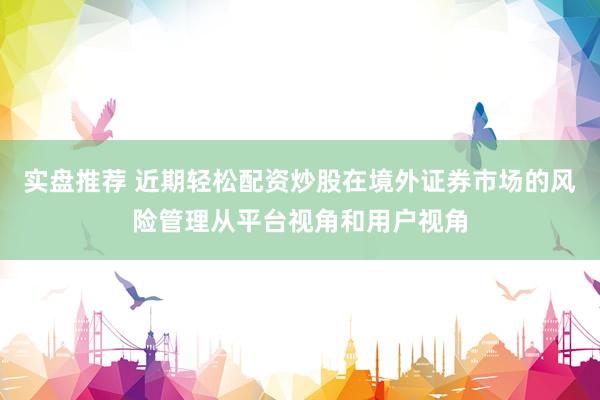实盘推荐 近期轻松配资炒股在境外证券市场的风险管理从平台视角和用户视角