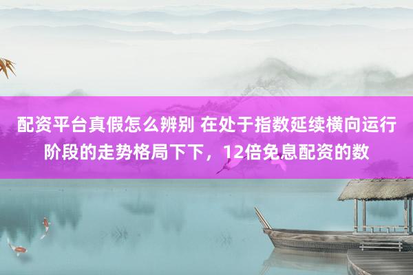 配资平台真假怎么辨别 在处于指数延续横向运行阶段的走势格局下下，12倍免息配资的数