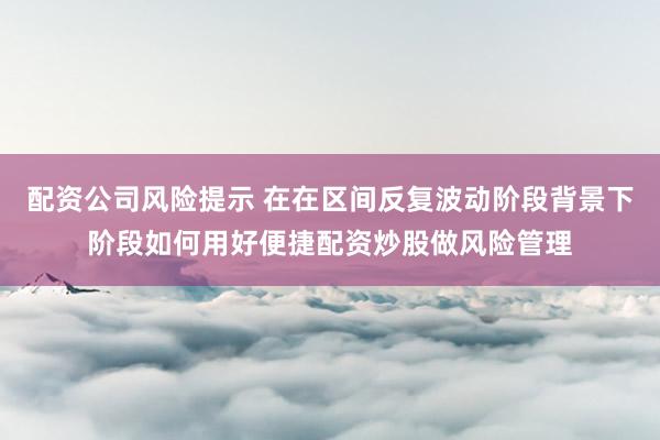 配资公司风险提示 在在区间反复波动阶段背景下阶段如何用好便捷配资炒股做风险管理
