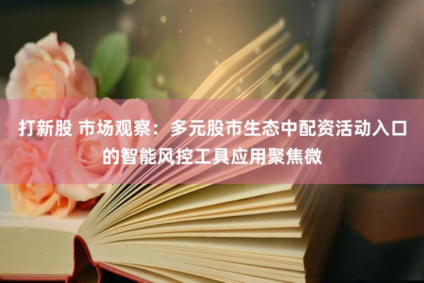 打新股 市场观察：多元股市生态中配资活动入口的智能风控工具应用聚焦微