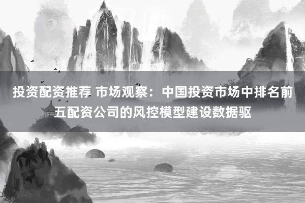 投资配资推荐 市场观察：中国投资市场中排名前五配资公司的风控模型建设数据驱