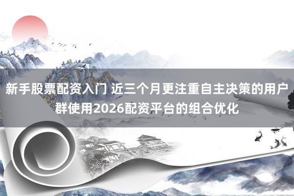 新手股票配资入门 近三个月更注重自主决策的用户群使用2026配资平台的组合优化