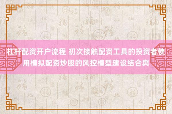 杠杆配资开户流程 初次接触配资工具的投资者使用模拟配资炒股的风控模型建设结合舆