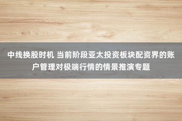 中线换股时机 当前阶段亚太投资板块配资界的账户管理对极端行情的情景推演专题