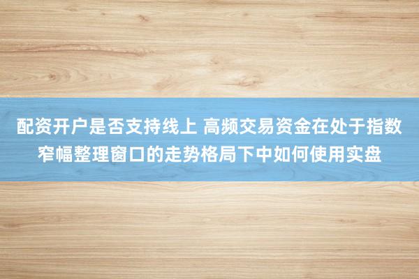 配资开户是否支持线上 高频交易资金在处于指数窄幅整理窗口的走势格局下中如何使用实盘