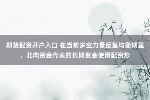 期货配资开户入口 在当前多空力量反复均衡期里，北向资金代表的长期资金使用配资炒