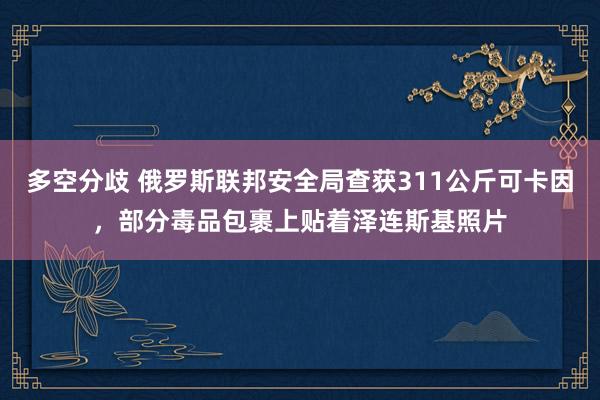 多空分歧 俄罗斯联邦安全局查获311公斤可卡因，部分毒品包裹上贴着泽连斯基照片