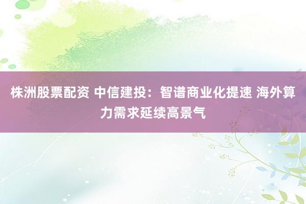 株洲股票配资 中信建投：智谱商业化提速 海外算力需求延续高景气