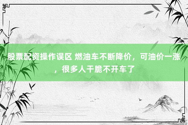 股票配资操作误区 燃油车不断降价，可油价一涨，很多人干脆不开车了